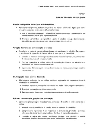 3.º Ciclo do Ensino Básico | Temas | Subtemas | Objetivos | Descritores de Desempenho
49
Tema 4
Criação, Produção e Participação
Produção digital de mensagens e de conteúdos
• Aprender a tirar proveito, de forma imaginativa, dos meios e ferramentas digitais para criar e
produzir mensagens e conteúdos em diferentes formatos.
1. Usar as tecnologias digitais para a expressão de assuntos do dia-a-dia e sobre matérias que
os interpelem ou para as quais sejam interpelados;
2. Promover a criatividade e a originalidade a partir da criação e produção de mensagens e
conteúdos que permitam a expressão e a comunicação com os outros.
Criação de meios de comunicação escolares
• Reconhecer os meios de comunicação escolares e extraescolares – jornal, rádio, TV, blogue…
- como formas de expressão, de comunicação e de participação na comunidade.
1. Entender os meios de comunicação escolares como meios de expressão, de participação e
de intervenção, na escola e na comunidade;
2. Participar ativamente e realizar meios de comunicação escolares ou extraescolares
tornando-os voz ativa da comunidade escolar;
3. Experimentar diferentes papéis e tarefas desenvolvidas nos meios de comunicação escolares
e extraescolares.
Participação nos e através dos media
• Saber se/como podem ter voz nos media e perceber a participação nos meios como forma de
intervenção na comunidade.
1. Identificar espaços de participação dos cidadãos nos media – locais, regionais e nacionais;
2. Descobrir como podem participar nesses media;
3. Expressar as suas ideias, vozes e opiniões nos espaços de participação dos media.
Ética na comunicação, produção e publicação
• Conhecer e aplicar princípios éticos de criação, publicação e de partilha de conteúdos no espaço
público.
1. Aprender os princípios básicos da criação, produção e partilha de conteúdos;
2. Compreender a importância de ser responsável na comunicação, produção e publicação
online e de não atentar contra a dignidade e a liberdade de expressão dos outros;
3. Conhecer as regras para aceder, descarregar, carregar, usar, produzir e publicar
documentos, materiais e conteúdos para estudo, informação e entretenimento.
 