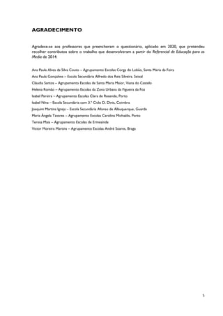 5
AGRADECIMENTO
Agradece-se aos professores que preencheram o questionário, aplicado em 2020, que pretendeu
recolher contributos sobre o trabalho que desenvolveram a partir do Referencial de Educação para os
Media de 2014:
Ana Paula Alves da Silva Couto – Agrupamento Escolas Corga do Lobão, Santa Maria da Feira
Ana Paula Gonçalves – Escola Secundária Alfredo dos Reis Silveira. Seixal
Cláudia Santos – Agrupamento Escolas de Santa Maria Maior, Viana do Castelo
Helena Romão – Agrupamento Escolas da Zona Urbana da Figueira da Foz
Isabel Pereira – Agrupamento Escolas Clara de Resende, Porto
Isabel Nina – Escola Secundária com 3.º Ciclo D. Dinis, Coimbra
Joaquim Martins Igreja – Escola Secundária Afonso de Albuquerque, Guarda
Maria Ângela Tavares – Agrupamento Escolas Carolina Michaëlis, Porto
Teresa Maia – Agrupamento Escolas de Ermesinde
Victor Moreira Martins – Agrupamento Escolas André Soares, Braga
 