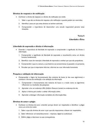 3.º Ciclo do Ensino Básico | Temas | Subtemas | Objetivos | Descritores de Desempenho
50
Direitos de resposta e de retificação
• Conhecer o direito de resposta e o direito de retificação nos media.
1. Saber o que são os direitos de resposta e de retificação e quando podem ser exercidos;
2. Identificar casos em que estes direitos se tenham exercido;
3. Compreender a importância de desenvolver uma atitude responsável perante estas
situações.
Tema 5
Liberdade e Ética
Liberdade de expressão e direito à informação
• Entender a importância da liberdade de expressão e compreender o significado do direito à
informação.
1. Compreender o significado de liberdade de expressão e reconhecê-la como um direito
humano fundamental;
2. Identificar casos de restrição à liberdade de expressão e analisar por que são prejudiciais;
3. Compreender o que é a censura, a sua história e as características no passado e no presente;
4. Perceber por que é importante informar, informar-se e ser informado livremente.
Pesquisa e validação de informação
• Compreender a lógica de funcionamento dos motores de busca (e dos seus algoritmos) e
conhecer e formas de verificação e de validação da informação.
1. Compreender o funcionamento dos motores de busca e o modo como os algoritmos
influenciam os resultados das pesquisas;
2. Aprender a ler um endereço URL (Uniform Resource Locator) ou endereço do site;
3. Aplicar critérios para avaliar e validar informação online;
4. Aprender a distinguir informação verdadeira de informação falsa.
Direitos de autor e plágio
• Conhecer os direitos de autor, entender porque devem ser respeitados e identificar o plágio
como um crime de roubo.
1. Saber o que são direitos de autor e por que são importantes e devem ser respeitados;
2. Saber referenciar um texto/documento – impresso, digital ou audiovisual;
3. Definir plágio e descrever as suas consequências.
 