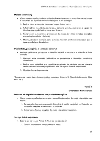3.º Ciclo do Ensino Básico | Temas | Subtemas | Objetivos | Descritores de Desempenho
53
Marcas e marketing
• Compreender o papel do marketing na divulgação e venda das marcas, no modo como são usadas
e consumidas e o papel dos influenciadores digitais na sua promoção.
1. Explicar como se constrói e comunica a imagem de uma marca;
2. Refletir sobre a importância das marcas no consumo quotidiano dos jovens e o papel na
identificação/aceitação/rejeição nos grupos de pares;
3. Compreender os mecanismos promocionais das marcas (produtos derivados, operações
promocionais, marketing relacional)
4. Mostrar, através de exemplos, como as marcas recorrem a influenciadores digitais para a
sua promoção junto dos públicos.
Publicidade, propaganda e conteúdo editorial
• Distinguir publicidade, propaganda e conteúdo editorial e reconhecer a importância desta
distinção.
3. Distinguir entre conteúdos publicitários ou patrocinados e conteúdos jornalísticos
informativos;
4. Explicar que a publicidade e os conteúdos patrocinados são parciais e têm por objetivos
vender, enquanto a informação jornalística deve ser objetiva, isenta e independente;
5. Identificar formas de propaganda.
*Sugere-se, para a abordagem deste conteúdo, a consulta do Referencial de Educação do Consumidor (Dias
et al., 2019).
Tema 8
Empresas e Profissionais
Modelos de negócio dos media e das plataformas digitais
• Compreender como funciona o mercado e os modelos de negócio dos media e das plataformas
digitais.
1. Dar exemplos de grupos empresariais de media e de plataformas digitais em Portugal e no
estrangeiro e explorar a sua estrutura organizativa;
2. Explicar como funciona o negócio dos media e das plataformas digitais.
Serviço Público de Media
• Saber o que é o Serviço Público de Media e a sua razão de ser.
1. Explorar o conceito de serviço público de media;
 