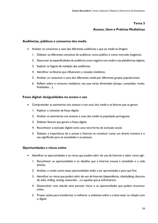 Ensino Secundário | Temas | Subtemas | Objetivos | Descritores de Desempenho
58
Tema 3
Acesso, Usos e Práticas Mediáticas
Audiências, públicos e consumos dos media
• Analisar os consumos e usos das diferentes audiências a que os media se dirigem.
1. Debater os diferentes conceitos de audiência: como público e como mercado (negócio);
2. Descrever as especificidades da audiência como negócio nos media e nas plataformas digitais;
3. Explicar as lógicas de medição das audiências;
4. Identificar os fatores que influenciam a receção mediática;
5. Analisar os consumos e usos dos diferentes media por diferentes grupos populacionais;
6. Refletir sobre o consumo mediático, nas suas várias dimensões (tempo, conteúdos, modo,
finalidades…).
Fosso digital: desigualdades no acesso e uso
• Compreender as assimetrias nos acessos e nos usos dos media e os fatores que as geram.
1. Explicar o conceito de fosso digital;
2. Analisar as assimetrias nos acessos e usos dos media na população portuguesa;
3. Debater fatores que geram o fosso digital;
4. Reconhecer a exclusão digital como uma nova forma de exclusão social;
5. Debater a importância de o acesso à Internet se constituir como um direito humano e o
seu significado para as sociedades e as pessoas.
Oportunidades e riscos online
• Identificar as oportunidades e os riscos que podem advir do uso da Internet e saber como agir.
1. Reconhecer as oportunidades e os desafios que a Internet trouxe à sociedade e a cada
pessoa;
2. Analisar o modo como essas oportunidades estão a ser aproveitadas e para que fins;
3. Identificar os riscos que podem advir do uso da Internet (dependência, ciberbullying, discurso
de ódio, trolling, sexting, sextorsão…) e aqueles que já enfrentaram;
4. Desenvolver uma atitude ativa perante riscos e as oportunidades que podem encontrar
online;
5. Propor ações para transformar e melhorar o ambiente online e o bem-estar na relação com
o digital.
 