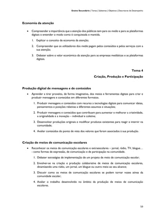 Ensino Secundário | Temas | Subtemas | Objetivos | Descritores de Desempenho
59
Economia da atenção
• Compreender a importância que a atenção dos públicos tem para os media e para as plataformas
digitais e entender o modo como é conquistada e mantida.
1. Explicar o conceito de economia da atenção;
2. Compreender que os utilizadores dos media pagam pelos conteúdos e pelos serviços com a
sua atenção;
3. Debater sobre o valor económico da atenção para as empresas mediáticas e as plataformas
digitais.
Tema 4
Criação, Produção e Participação
Produção digital de mensagens e de conteúdos
• Aprender a tirar proveito, de forma imaginativa, dos meios e ferramentas digitais para criar e
produzir mensagens e conteúdos em diferentes formatos.
1. Produzir mensagens e conteúdos com recurso a tecnologias digitais para comunicar ideias,
pensamentos e posições relativas a diferentes assuntos e situações;
2. Produzir mensagens e conteúdos que contribuam para aumentar e melhorar a criatividade,
a originalidade e a inovação – individual e coletiva;
3. Desenvolver produções originais e modificar produtos existentes para reagir e intervir na
comunidade;
4. Avaliar conteúdos do ponto de vista dos valores que foram associados à sua produção.
Criação de meios de comunicação escolares
• Reconhecer os meios de comunicação escolares e extraescolares – jornal, rádio, TV, blogue…
- como formas de expressão, de comunicação e de participação na comunidade.
1. Debater estratégias de implementação de um projeto de meio de comunicação escolar;
2. Envolver-se na criação e produção colaborativa de meios de comunicação escolares,
dinamizando uma rádio, um jornal, um blogue ou outro meio ao seu alcance;
3. Discutir como os meios de comunicação escolares se podem tornar vozes ativas da
comunidade escolar;
4. Avaliar o trabalho desenvolvido no âmbito da produção de meios de comunicação
escolares.
 