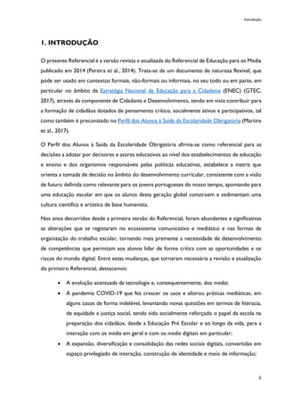 Introdução
6
1. INTRODUÇÃO
O presente Referencial é a versão revista e atualizada do Referencial de Educação para os Media
publicado em 2014 (Pereira et al., 2014). Trata-se de um documento de natureza flexível, que
pode ser usado em contextos formais, não-formais ou informais, no seu todo ou em parte, em
particular no âmbito da Estratégia Nacional de Educação para a Cidadania (ENEC) (GTEC,
2017), através da componente de Cidadania e Desenvolvimento, tendo em vista contribuir para
a formação de cidadãos dotados de pensamento crítico, socialmente ativos e participativos, tal
como também é preconizado no Perfil dos Alunos à Saída da Escolaridade Obrigatória (Martins
et al., 2017).
O Perfil dos Alunos à Saída da Escolaridade Obrigatória afirma-se como referencial para as
decisões a adotar por decisores e atores educativos ao nível dos estabelecimentos de educação
e ensino e dos organismos responsáveis pelas políticas educativas, estabelece a matriz que
orienta a tomada de decisão no âmbito do desenvolvimento curricular, consistente com a visão
de futuro definida como relevante para os jovens portugueses do nosso tempo, apontando para
uma educação escolar em que os alunos desta geração global constroem e sedimentam uma
cultura científica e artística de base humanista.
Nos anos decorridos desde a primeira versão do Referencial, foram abundantes e significativas
as alterações que se registaram no ecossistema comunicativo e mediático e nas formas de
organização do trabalho escolar, tornando mais premente a necessidade de desenvolvimento
de competências que permitam aos alunos lidar de forma crítica com as oportunidades e os
riscos do mundo digital. Entre estas mudanças, que tornaram necessária a revisão e atualização
do primeiro Referencial, destacamos:
• A evolução acentuada da tecnologia e, consequentemente, dos media;
• A pandemia COVID-19 que fez crescer os usos e alterou práticas mediáticas, em
alguns casos de forma indelével, levantando novas questões em termos de literacia,
de equidade e justiça social, tendo sido socialmente reforçado o papel da escola na
preparação dos cidadãos, desde a Educação Pré Escolar e ao longo da vida, para a
interação com os media em geral e com os media digitais em particular;
• A expansão, diversificação e consolidação das redes sociais digitais, convertidas em
espaço privilegiado de interação, construção de identidade e meio de informação;
 