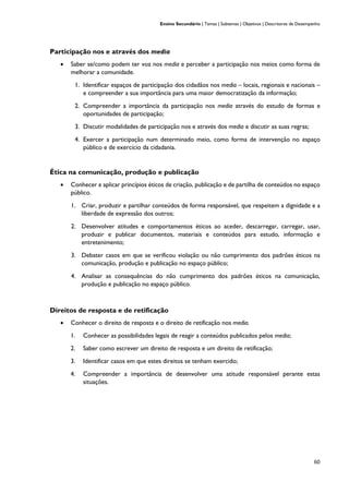 Ensino Secundário | Temas | Subtemas | Objetivos | Descritores de Desempenho
60
Participação nos e através dos media
• Saber se/como podem ter voz nos media e perceber a participação nos meios como forma de
melhorar a comunidade.
1. Identificar espaços de participação dos cidadãos nos media – locais, regionais e nacionais –
e compreender a sua importância para uma maior democratização da informação;
2. Compreender a importância da participação nos media através do estudo de formas e
oportunidades de participação;
3. Discutir modalidades de participação nos e através dos media e discutir as suas regras;
4. Exercer a participação num determinado meio, como forma de intervenção no espaço
público e de exercício da cidadania.
Ética na comunicação, produção e publicação
• Conhecer e aplicar princípios éticos de criação, publicação e de partilha de conteúdos no espaço
público.
1. Criar, produzir e partilhar conteúdos de forma responsável, que respeitem a dignidade e a
liberdade de expressão dos outros;
2. Desenvolver atitudes e comportamentos éticos ao aceder, descarregar, carregar, usar,
produzir e publicar documentos, materiais e conteúdos para estudo, informação e
entretenimento;
3. Debater casos em que se verificou violação ou não cumprimento dos padrões éticos na
comunicação, produção e publicação no espaço público;
4. Analisar as consequências do não cumprimento dos padrões éticos na comunicação,
produção e publicação no espaço público.
Direitos de resposta e de retificação
• Conhecer o direito de resposta e o direito de retificação nos media.
1. Conhecer as possibilidades legais de reagir a conteúdos publicados pelos media;
2. Saber como escrever um direito de resposta e um direito de retificação;
3. Identificar casos em que estes direitos se tenham exercido;
4. Compreender a importância de desenvolver uma atitude responsável perante estas
situações.
 