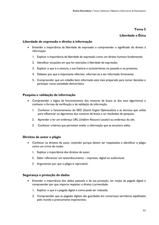 Ensino Secundário | Temas | Subtemas | Objetivos | Descritores de Desempenho
61
Tema 5
Liberdade e Ética
Liberdade de expressão e direito à informação
• Entender a importância da liberdade de expressão e compreender o significado do direito à
informação.
1. Explicar a importância da liberdade de expressão como um direito humano fundamental;
2. Identificar situações em que há restrições à liberdade de expressão;
3. Explicar o que é a censura, a sua história e características no passado e no presente;
4. Debater por que é importante informar, informar-se e ser informado livremente;
5. Compreender que um cidadão bem informado está mais preparado para tomar decisões e
participar numa sociedade democrática.
Pesquisa e validação de informação
• Compreender a lógica de funcionamento dos motores de busca (e dos seus algoritmos) e
conhecer e formas de verificação e de validação da informação.
1. Conhecer o funcionamento do SEO (Search Engine Optimization) e as técnicas que utiliza
para influenciar os algoritmos dos motores de busca e os resultados de pesquisa;
2. Aprender a ler um endereço URL (Uniform Resource Locator) ou endereço do site;
3. Conhecer critérios que permitem avaliar a informação que se encontra online.
Direitos de autor e plágio
• Conhecer os direitos de autor, entender porque devem ser respeitados e identificar o plágio
como um crime de roubo.
1. Explicar a importância dos direitos de autor;
2. Saber referenciar um texto/documento – impresso, digital ou audiovisual;
3. Argumentar por que o plágio é reprovável.
Segurança e proteção de dados
• Entender a importância dos dados pessoais e da sua proteção, ter noção da pegada digital e
compreender por que importa respeitar o direito à privacidade.
1. Explicar o que é a pegada digital e como pode ser reduzida;
2. Compreender que as pegadas digitais são guardadas em numerosos servidores espalhados
pelo mundo e praticamente imperecíveis;
 
