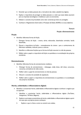 Ensino Secundário | Temas | Subtemas | Objetivos | Descritores de Desempenho
62
3. Entender que os dados pessoais são a mercadoria das redes e plataformas digitais;
4. Explicar a importância de proteger os dados pessoais e o valor que esses dados assumem
para as empresas tecnológicas e mediáticas e para os anunciantes;
5. Debater o conceito de privacidade como valor universal que deve ser protegido;
6. Conhecer o Regulamento Geral sobre a Proteção de Dados (RGPD) e os seus objetivos.
Tema 6
Ficção e Entretenimento
Ficção
• Identificar diferentes formas de ficção.
1. Distinguir formas de ficção - cinema, séries, telenovelas, desenhados animados, banda
desenhada;
2. Discutir a importância da ficção – nomeadamente do cinema - para o conhecimento de
diferentes realidades, vivências, povos e culturas;
3. Identificar as diferentes funções que as formas de ficção assumem na vida das pessoas;
4. Refletir sobre o papel e a importância da ficção no quotidiano e na socialização dos próprios
estudantes.
Entretenimento
• Identificar diferentes formas de entretenimento mediático.
1. Distinguir formas de entretenimento - videojogos, reality shows, talk shows, concursos,
concertos, animadores de redes sociais;
2. Refletir sobre o papel do entretenimento na vida das pessoas;
3. Discutir o conceito de sociedade do espetáculo;
4. Refletir sobre o papel e a importância do entretenimento no quotidiano e na socialização
dos próprios estudantes.
Heróis, celebridades e influenciadores digitais
• Identificar e caracterizar heróis, celebridades e influenciadores digitais e conhecer o negócio que
os suportam.
1. Identificar e caracterizar heróis, celebridades e influenciadores digitais (YouTubers,
Instagramers, TikTokers, Bloguers);
2. Explicar as principais características de heróis, celebridades e influenciadores digitais a partir
de casos que os próprios jovens conheçam;
3. Explicar o que é a fama e como se constrói uma vedeta;
 