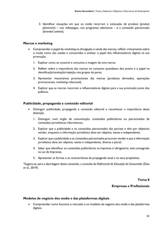 Ensino Secundário | Temas | Subtemas | Objetivos | Descritores de Desempenho
64
3. Identificar situações em que os media recorrem à colocação de produto (product
placement) – nos videojogos, nos programas televisivos – e a conteúdo patrocinado
(branded content);
Marcas e marketing
• Compreender o papel do marketing na divulgação e venda das marcas, refletir criticamente sobre
o modo como são usadas e consumidas e analisar o papel dos influenciadores digitais na sua
promoção.
1. Explicar como se constrói e comunica a imagem de uma marca;
2. Refletir sobre a importância das marcas no consumo quotidiano dos jovens e o papel na
identificação/aceitação/rejeição nos grupos de pares;
3. Apresentar mecanismos promocionais das marcas (produtos derivados, operações
promocionais, marketing relacional);
4. Explicar que as marcas recorrem a influenciadores digitais para a sua promoção junto dos
públicos.
Publicidade, propaganda e conteúdo editorial
• Distinguir publicidade, propaganda e conteúdo editorial e reconhecer a importância desta
distinção.
1. Distinguir, num órgão de comunicação, conteúdos publicitários ou patrocinados de
conteúdos jornalísticos informativos;
2. Explicar que a publicidade e os conteúdos patrocinados são parciais e têm por objetivos
vender, enquanto a informação jornalística deve ser objetiva, isenta e independente;
3. Explicar que a publicidade e os conteúdos patrocinados procuram vender e que a informação
jornalística deve ser objetiva, isenta e independente, diversa e plural;
4. Saber que identificar os conteúdos publicitários na imprensa é obrigatório, está consagrado
na Lei de Imprensa;
5. Apresentar as formas e as características da propaganda atual e os seus propósitos.
*Sugere-se, para a abordagem deste conteúdo, a consulta do Referencial de Educação do Consumidor (Dias
et al., 2019).
Tema 8
Empresas e Profissionais
Modelos de negócio dos media e das plataformas digitais
• Compreender como funciona o mercado e os modelos de negócio dos media e das plataformas
digitais.
 