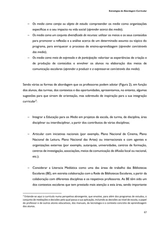 Estratégias de Abordagem Curricular
67
─ Os media como campo ou objeto de estudo: compreender os media como organizações
específicas e o seu impacto na vida social (aprender acerca dos media);
─ Os media como um conjunto diversificado de recursos: utilizar os meios e os seus conteúdos
para promover a reflexão e a análise acerca de um determinado assunto ou tópico do
programa, para enriquecer o processo de ensino-aprendizagem (aprender com/através
dos media);
─ Os media como meio de expressão e de participação: valorizar as experiências de criação e
de produção de conteúdos e envolver os alunos na elaboração dos meios de
comunicação escolares (aprender a produzir e a expressar-se com/através dos media).
Sendo várias as formas de abordagem que os professores podem adotar (Figura 2), em função
dos alunos, das turmas, dos contextos e das oportunidades, apresentamos, no entanto, algumas
sugestões para que sirvam de orientação, mas sobretudo de inspiração para a sua integração
curricular3
:
─ Integrar a Educação para os Media em projetos de escola, de turma, de disciplina, área
disciplinar ou interdisciplinar, a partir dos contributos de várias disciplinas;
─ Articular com iniciativas nacionais (por exemplo, Plano Nacional de Cinema, Plano
Nacional de Leitura, Plano Nacional das Artes) ou internacionais e com agentes e
organizações externas (por exemplo, autarquias, universidades, centros de formação,
centros de investigação, associações, meios de comunicação de difusão local ou nacional,
etc.);
─ Considerar a Literacia Mediática como uma das áreas de trabalho das Bibliotecas
Escolares (BE), em estreita colaboração com a Rede de Bibliotecas Escolares, a partir da
colaboração com diferentes disciplinas e os respetivos professores. As BE têm sido um
dos contextos escolares que tem prestado mais atenção a esta área, sendo importante
3
Entende-se aqui o currículo numa perspetiva abrangente, que envolve, para além dos programas de estudos, o
conjunto de mediações e decisões pelo qual passa a sua aplicação, incluindo as decisões ao nível de escola, o papel
do professor e de outros atores educativos, dos manuais, da tecnologia e o contexto concreto de aprendizagem
dos alunos.
 