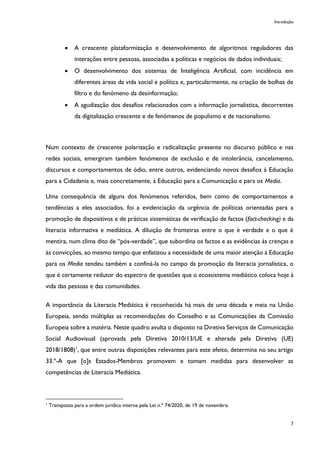 Introdução
7
• A crescente plataformização e desenvolvimento de algoritmos reguladores das
interações entre pessoas, associadas a políticas e negócios de dados individuais;
• O desenvolvimento dos sistemas de Inteligência Artificial, com incidência em
diferentes áreas da vida social e política e, particularmente, na criação de bolhas de
filtro e do fenómeno da desinformação;
• A agudização dos desafios relacionados com a informação jornalística, decorrentes
da digitalização crescente e de fenómenos de populismo e de nacionalismo.
Num contexto de crescente polarização e radicalização presente no discurso público e nas
redes sociais, emergiram também fenómenos de exclusão e de intolerância, cancelamento,
discursos e comportamentos de ódio, entre outros, evidenciando novos desafios à Educação
para a Cidadania e, mais concretamente, à Educação para a Comunicação e para os Media.
Uma consequência de alguns dos fenómenos referidos, bem como de comportamentos e
tendências a eles associados, foi a evidenciação da urgência de políticas orientadas para a
promoção de dispositivos e de práticas sistemáticas de verificação de factos (fact-checking) e da
literacia informativa e mediática. A diluição de fronteiras entre o que é verdade e o que é
mentira, num clima dito de “pós-verdade”, que subordina os factos e as evidências às crenças e
às convicções, ao mesmo tempo que enfatizou a necessidade de uma maior atenção à Educação
para os Media tendeu também a confiná-la no campo da promoção da literacia jornalística, o
que é certamente redutor do espectro de questões que o ecossistema mediático coloca hoje à
vida das pessoas e das comunidades.
A importância da Literacia Mediática é reconhecida há mais de uma década e meia na União
Europeia, sendo múltiplas as recomendações do Conselho e as Comunicações da Comissão
Europeia sobre a matéria. Neste quadro avulta o disposto na Diretiva Serviços de Comunicação
Social Audiovisual (aprovada pela Diretiva 2010/13/UE e alterada pela Diretiva (UE)
2018/1808)1
, que entre outras disposições relevantes para este efeito, determina no seu artigo
33.º-A que [o]s Estados-Membros promovem e tomam medidas para desenvolver as
competências de Literacia Mediática.
1
Transposta para a ordem jurídica interna pela Lei n.º 74/2020, de 19 de novembro.
 
