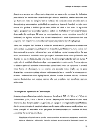 Estratégias de Abordagem Curricular
70
durante uma semana, que reflitam acerca dos meios que usaram, dos tempos e das finalidades,
pode resultar em matéria rica e interessante para analisar, levando-os a refletir sobre os usos
que fazem dos media e a comparar com a realização de outras atividades. Questões como a
dependência, o uso excessivo, a dificuldade em desligar-se dos ecrãs (ou não), o modo como
usam e para que fins, o domínio que os media podem ter sobre as suas vidas, são alguns dos
tópicos que podem ser explorados. Os alunos podem ser desafiados a viverem experiências de
desconexão dos media por 24 horas (ou outro período de tempo a combinar com eles), à
semelhança de algumas iniciativas que se têm desenvolvido a nível internacional com esse
propósito (ver: https://www.nationaldayarchives.com/day/national-day-of-unplugging/).
Sendo uma disciplina de Cidadania, a análise dos valores sociais, promovidos ou violentados
(como justiça, paz, cooperação, diálogo versus desigualdade, conflito/guerra), numa notícia, num
filme, numa série ou numa rede social será uma atividade de grande interesse cívico. De igual
modo, os assuntos da atualidade, aquilo que se passa no mundo, desde o mais próximo ao mais
distante, e a sua mediatização, são uma matéria fundamental para abordar com os alunos. A
exploração da atualidade é fundamental para a compreensão crítica do mundo. Crianças e jovens
só poderão participar e intervir no mundo se o conhecerem. Sendo um tópico que se presta a
várias formas de abordagem, há no entanto uma atividade muito simples que se pode
desenvolver: nos primeiros cinco minutos iniciais das aulas lançar a questão "o que se passa no
mundo?" - incentivar os alunos a pesquisarem, a lerem, ouvirem ou verem notícias, a trazer os
assuntos da atualidade para a escola e para a sala, para os debater com os colegas e com os
professores.
Tecnologias da Informação e Comunicação
As Aprendizagens Essenciais estabelecidas para a disciplina de TIC – 2.º Ciclo e 3.º Ciclo do
Ensino Básico (DGE, n.d.-a) –, abrem as portas à exploração de vários temas incluídos neste
Referencial. Esta disciplina poderá ser, portanto, um espaço de promoção da Literacia Mediática,
aliando as competências de uso técnico às competências de análise e compreensão críticas, bem
como à criação e à expressão, numa perspetiva de desenvolvimento da cidadania do aluno,
permitindo-lhe tornar-se um cidadão
Munido de múltiplas literacias que lhe permitam analisar e questionar criticamente a realidade,
avaliar e selecionar a informação, formular hipóteses e tomar decisões fundamentadas no seu
 