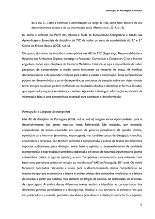 Estratégias de Abordagem Curricular
71
dia a dia; (…) apto a continuar a aprendizagem ao longo da vida, como fator decisivo do seu
desenvolvimento pessoal e da sua intervenção social (Martins et al., 2017, p. 15),
tal como é referido no Perfil dos Alunos à Saída da Escolaridade Obrigatória e citado nas
Aprendizagens Essenciais da disciplina de TIC de todos os anos de escolaridade do 2.º e 3.º
Ciclos do Ensino Básico (DGE, n.d.-a).
Os quatro domínios de trabalho contemplados nas AE de TIC (Segurança, Responsabilidade e
Respeito em Ambientes Digitais; Investigar e Pesquisar; Comunicar e Colaborar; Criar e Inovar)
englobam, todos eles, objetivos de Literacia Mediática. Destaca-se aqui a importância de saber
pesquisar, de compreender o modo como funcionam os motores de busca, de verificar
diferentes fontes e de aprender critérios para avaliar e validar a informação. Estas competências
podem ser desenvolvidas a partir de experiências concretas de pesquisa sobre um determinado
tema, em que os alunos podem confrontar os resultados obtidos e identificar as formas de saber
que aquela informação é verdadeira e credível. Aprender a distinguir informação verdadeira de
informação falsa é uma competência essencial para combater a desinformação.
Português e Línguas Estrangeiras
Nas AE da disciplina de Português (DGE, n.d.-a, n.d.-b) surgem várias oportunidades para o
desenvolvimento dos temas inscritos neste Referencial. São realçadas, por exemplo,
competências de leitura centradas em textos de géneros jornalísticos de opinião (crítica,
opinião) e para informar (entrevista, reportagem), mas também textos de divulgação científica,
comentário e recensão. São também referidas a compreensão e análise de textos em diferentes
suportes audiovisuais, para distinção entre facto e opinião; o desenvolvimento da oralidade
(compreensão e expressão); e também a elaboração de textos de natureza argumentativa (como
comentário, crítica, artigo de opinião), e com "propósitos comunicativos para informar com
base numa perspetiva crítica em relação ao mundo atual" (AE de Português, 10.º ano). Os media
fornecem conteúdos relevantes e atuais para o desenvolvimento destas competências, ao
mesmo tempo que se promove a leitura e análise críticas dos conteúdos mediáticos e a leitura
do mundo, a partir das notícias, mas também de artigos de opinião, de entrevistas, de crónicas,
de reportagens. A análise destes diferentes textos ajudará a identificar as características dos
diferentes géneros jornalísticos e a distingui-los. Analisar a sua estrutura, o contexto em que
são publicados e a autoria, permitirá aos alunos perceberem a distinção entre facto e opinião,
 