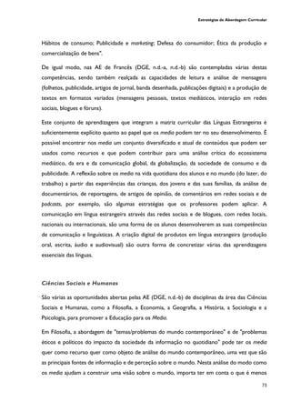 Estratégias de Abordagem Curricular
73
Hábitos de consumo; Publicidade e marketing; Defesa do consumidor; Ética da produção e
comercialização de bens".
De igual modo, nas AE de Francês (DGE, n.d.-a, n.d.-b) são contempladas várias destas
competências, sendo também realçada as capacidades de leitura e análise de mensagens
(folhetos, publicidade, artigos de jornal, banda desenhada, publicações digitais) e a produção de
textos em formatos variados (mensagens pessoais, textos mediáticos, interação em redes
sociais, blogues e fóruns).
Este conjunto de aprendizagens que integram a matriz curricular das Línguas Estrangeiras é
suficientemente explícito quanto ao papel que os media podem ter no seu desenvolvimento. É
possível encontrar nos media um conjunto diversificado e atual de conteúdos que podem ser
usados como recursos e que podem contribuir para uma análise crítica do ecossistema
mediático, da era e da comunicação global, da globalização, da sociedade de consumo e da
publicidade. A reflexão sobre os media na vida quotidiana dos alunos e no mundo (do lazer, do
trabalho) a partir das experiências das crianças, dos jovens e das suas famílias, da análise de
documentários, de reportagens, de artigos de opinião, de comentários em redes sociais e de
podcasts, por exemplo, são algumas estratégias que os professores podem aplicar. A
comunicação em língua estrangeira através das redes sociais e de blogues, com redes locais,
nacionais ou internacionais, são uma forma de os alunos desenvolverem as suas competências
de comunicação e linguísticas. A criação digital de produtos em língua estrangeira (produção
oral, escrita, áudio e audiovisual) são outra forma de concretizar várias das aprendizagens
essenciais das línguas.
Ciências Sociais e Humanas
São várias as oportunidades abertas pelas AE (DGE, n.d.-b) de disciplinas da área das Ciências
Sociais e Humanas, como a Filosofia, a Economia, a Geografia, a História, a Sociologia e a
Psicologia, para promover a Educação para os Media.
Em Filosofia, a abordagem de "temas/problemas do mundo contemporâneo" e de "problemas
éticos e políticos do impacto da sociedade da informação no quotidiano" pode ter os media
quer como recurso quer como objeto de análise do mundo contemporâneo, uma vez que são
as principais fontes de informação e de perceção sobre o mundo. Nesta análise do modo como
os media ajudam a construir uma visão sobre o mundo, importa ter em conta o que é menos
 