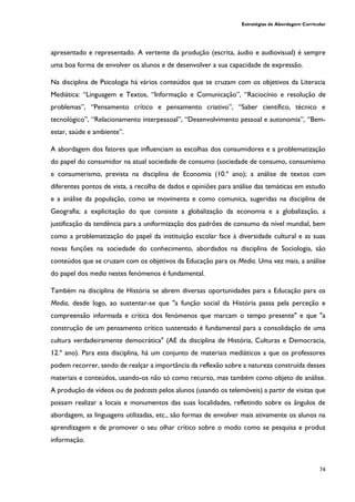 Estratégias de Abordagem Curricular
74
apresentado e representado. A vertente da produção (escrita, áudio e audiovisual) é sempre
uma boa forma de envolver os alunos e de desenvolver a sua capacidade de expressão.
Na disciplina de Psicologia há vários conteúdos que se cruzam com os objetivos da Literacia
Mediática: “Linguagem e Textos, “Informação e Comunicação”, “Raciocínio e resolução de
problemas”, “Pensamento crítico e pensamento criativo”, “Saber científico, técnico e
tecnológico”, “Relacionamento interpessoal”, “Desenvolvimento pessoal e autonomia”, “Bem-
estar, saúde e ambiente”.
A abordagem dos fatores que influenciam as escolhas dos consumidores e a problematização
do papel do consumidor na atual sociedade de consumo (sociedade de consumo, consumismo
e consumerismo, prevista na disciplina de Economia (10.º ano); a análise de textos com
diferentes pontos de vista, a recolha de dados e opiniões para análise das temáticas em estudo
e a análise da população, como se movimenta e como comunica, sugeridas na disciplina de
Geografia; a explicitação do que consiste a globalização da economia e a globalização, a
justificação da tendência para a uniformização dos padrões de consumo da nível mundial, bem
como a problematização do papel da instituição escolar face à diversidade cultural e as suas
novas funções na sociedade do conhecimento, abordados na disciplina de Sociologia, são
conteúdos que se cruzam com os objetivos da Educação para os Media. Uma vez mais, a análise
do papel dos media nestes fenómenos é fundamental.
Também na disciplina de História se abrem diversas oportunidades para a Educação para os
Media, desde logo, ao sustentar-se que "a função social da História passa pela perceção e
compreensão informada e crítica dos fenómenos que marcam o tempo presente" e que "a
construção de um pensamento crítico sustentado é fundamental para a consolidação de uma
cultura verdadeiramente democrática" (AE da disciplina de História, Culturas e Democracia,
12.º ano). Para esta disciplina, há um conjunto de materiais mediáticos a que os professores
podem recorrer, sendo de realçar a importância da reflexão sobre a natureza construída desses
materiais e conteúdos, usando-os não só como recurso, mas também como objeto de análise.
A produção de vídeos ou de podcasts pelos alunos (usando os telemóveis) a partir de visitas que
possam realizar a locais e monumentos das suas localidades, refletindo sobre os ângulos de
abordagem, as linguagens utilizadas, etc., são formas de envolver mais ativamente os alunos na
aprendizagem e de promover o seu olhar crítico sobre o modo como se pesquisa e produz
informação.
 