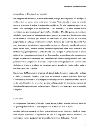 Estratégias de Abordagem Curricular
75
Matemática e Ciências Experimentais
Nas disciplinas de Matemática, Ciências da Natureza, Biologia, Físico-Química, por exemplo, os
media podem ser usados como importantes recursos. Neste uso, não se deve, no entanto,
descurar a vertente de análise dos conteúdos mediáticos. Ou seja, quando se recorre a um
vídeo, a uma reportagem, a um documentário, a uma entrevista, a um filme, importa analisar
quem escreveu, quem produziu, em que meio foi publicado ou difundido, quais são as mensagens
veiculadas e que outras perspetivas podem estar ausentes. A comparação de diferentes meios
ou de diferentes conteúdos, para além de ser interessante do ponto de vista dos conteúdos
programáticos a analisar, permitirá compreender a dimensão de construção dos media. Para
estas abordagens, não são apenas os conteúdos de natureza informativa que são relevantes, a
ficção (séries, filmes) fornece também elementos importantes sobre várias matérias e têm
também um papel importante no entendimento e na perceção de vários assuntos. A análise
crítica de um excerto de uma série ou de um filme, quando o tempo não permita o visionamento
integral, pode ser um ótimo auxiliar para a lecionação dos conteúdos programáticos, bem como
para desenvolver competências de análise e compreensão em relação aos media. Também nestas
disciplinas, a criação e produção de conteúdos, com e através dos media, podem ajudar a
envolver e a motivar os alunos.
Na disciplina de Matemática, levar para a sala de aula dados fornecidos pelos media – gráficos,
e tabelas, por exemplo, de desporto, de saúde, de ensino, de economia – será uma forma ligar
o formal com o informal e de os alunos perceberem a aplicabilidade do conhecimento a assuntos
do dia a dia. Para além dos propósitos que esta análise possa ter em termos de programa, ela
ajudará também a uma leitura e análise crítica da informação e um incentivo à leitura de notícias
e de jornais.
Expressões
As disciplinas de Expressões (Educação Musical, Educação Física e Educação Visual) são áreas
de grandes potencialidades ao nível da promoção da Educação para os Media.
A análise da banda sonora de um filme, de uma série ou de um videoclip; a função da música
num anúncio publicitário; a importância do som e as linguagens sonoras mediáticas, são
exemplos de tópicos que podem ser explorados na disciplina de Educação Musical.
 