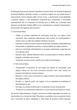 Estratégias de Abordagem Curricular
76
Em Educação Visual assume particular importância a Literacia Visual, uma dimensão fundamental
da Literacia Mediática. Aprender a analisar e a interpretar imagens nas suas variadas formas e
meios (anúncio, cinema, imprensa, selfies, cartoon, meme…), questionando os seus significados
e possíveis impactos, é uma competência fundamental para compreender a comunicação
contemporânea. Mas há cruzamentos da Educação para os Media com a Educação Visual
expressos nas AE desta disciplina (DGE, n.d.-a), nomeadamente no domínio "Interpretação e
Comunicação" dos seguintes ciclos de ensino:
2.º Ciclo do Ensino Básico
─ "Utilizar os conceitos específicos da comunicação visual (luz, cor, espaço, forma,
movimento, ritmo; proporção, desproporção, entre outros), com intencionalidade e
sentido crítico, na análise dos trabalhos individuais e de grupo.
─ Interpretar os objetos da cultura visual em função do(s) contexto(s) e dos(s) públicos(s);
─ Compreender os significados, processos e intencionalidades dos objetos artísticos.
─ Intervir na comunidade, individualmente ou em grupo, reconhecendo o papel das artes
nas mudanças sociais.
─ Expressar ideias, utilizando diferentes meios e processos (pintura, escultura, desenho,
fotografia, multimédia, entre outros).
─ Transformar narrativas visuais, criando novos modos de interpretação."
3.º Ciclo do Ensino Básico:
─ "Compreender a importância da inter-relação dos saberes da comunicação visual
(espaço, volume, cor, luz, forma, movimento, estrutura, ritmo, entre outros) nos
processos de fruição dos universos culturais.
─ Relacionar o modo como os processos de criação interferem na(s) intencionalidade(s)
dos objetos artísticos.
─ Perceber os “jogos de poder” das imagens e da sua capacidade de mistificação ou
desmistificação do real.
─ Interrogar os processos artísticos para a compreensão da arte contemporânea.
─ Transformar os conhecimentos adquiridos em novos modos de apreciação do mundo."
No domínio "Experimentação e Criação" encontram-se também capacidades que podem ser
desenvolvidas com e através dos media: "Reconhecer o quotidiano como um potencial criativo
para a construção de ideias, mobilizando as várias etapas do processo artístico (pesquisa,
 