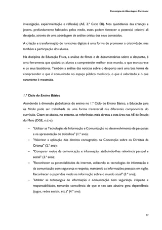 Estratégias de Abordagem Curricular
77
investigação, experimentação e reflexão) (AE, 2.º Ciclo EB). Nos quotidianos das crianças e
jovens, profundamente habitados pelos media, estes podem fornecer o potencial criativo ali
desejado, através de uma abordagem de análise crítica dos seus conteúdos.
A criação e transformação de narrativas digitais é uma forma de promover a criatividade, mas
também a participação dos alunos.
Na disciplina de Educação Física, a análise de filmes e de documentários sobre o desporto, é
uma ferramenta que ajudará os alunos a compreender melhor esse mundo, o que transparece
e os seus bastidores. Também a análise das notícias sobre o desporto será uma boa forma de
compreender o que é comunicado no espaço público mediático, o que é valorizado e o que
raramente é mostrado.
1.º Ciclo do Ensino Básico
Atendendo à dimensão globalizante do ensino no 1.º Ciclo do Ensino Básico, a Educação para
os Media pode ser trabalhada de uma forma transversal nas diferentes componentes do
currículo. Citam-se abaixo, no entanto, as referências mais diretas a esta área nas AE de Estudo
do Meio (DGE, n.d.-a):
─ "Utilizar as Tecnologias de Informação e Comunicação no desenvolvimento de pesquisas
e na apresentação de trabalhos" (1.º ano);
─ "Valorizar a aplicação dos direitos consagrados na Convenção sobre os Direitos da
Criança" (2.º ano);
─ "Comparar meios de comunicação e informação, atribuindo-lhes relevância pessoal e
social" (2.º ano);
─ "Reconhecer as potencialidades da internet, utilizando as tecnologias de informação e
da comunicação com segurança e respeito, mantendo as informações pessoais em sigilo.
Reconhecer o papel dos media na informação sobre o mundo atual" (3.º ano);
─ "Utilizar as tecnologias de informação e comunicação com segurança, respeito e
responsabilidade, tomando consciência de que o seu uso abusivo gera dependência
(jogos, redes sociais, etc.)" (4.º ano).
 