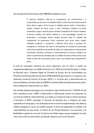 Introdução
8
No Considerando 59 da Diretiva (UE) 1808/2018 estabelece-se que:
A «literacia mediática» refere-se às competências, aos conhecimentos e à
compreensão que permitem aos cidadãos utilizar os meios de comunicação social de
forma eficaz e segura. A fim de que os cidadãos possam aceder à informação e
utilizem, analisem de forma critica e criem conteúdos mediáticos de forma
responsável e segura, deverão possuir elevadas competências de literacia mediática.
A literacia mediática não deverá confinar-se a uma aprendizagem centrada em
ferramentas e tecnologias, deverá também procurar dotar os cidadãos das
competências de pensamento crítico necessárias para emitir juízos, analisar
realidades complexas e reconhecer a diferença entre factos e opiniões. Por
conseguinte, é necessário que tanto os fornecedores de serviços de comunicação
social como as plataformas de partilha de vídeos, em cooperação com todas as partes
interessadas relevantes, promovam o desenvolvimento da literacia mediática em
todos os quadrantes da sociedade, para os cidadãos de todas as faixas etárias e para
todos os meios de comunicação social, e que a sua evolução seja acompanhada de
perto.
A nível de orientações relevantes de outros organismos, será de referir o quadro de
competências digitais para os cidadãos (Vuorikari et al., 2022) da Comissão Europeia; o modelo
de Educação para a Cidadania Digital do Conselho da Europa, alvo de recomendação aos
Ministérios da Educação (Recommendation CM/Rec(2019)10) que assinaram, na sequência, uma
declaração ministerial (Council of Europe, 2019); e o currículo para o desenvolvimento da
Literacia Mediática e da Informação da UNESCO, intitulado Media and information literate citizens.
Think critically, click wisely (Grizzle et al., 2021).
No contexto educativo português, com a entrada em vigor do Decreto-lei n.º 55/2018, de 6 de
julho, estabelece-se que a ENEC é desenvolvida e implementada através da componente de
currículo de Cidadania e Desenvolvimento, que integra as matrizes de todas as ofertas educativas
e formativas. A ENEC contempla 17 domínios de Educação para a Cidadania que estão
organizados em três grupos, com implicações diretas na forma de implementação: dois deles de
trabalho obrigatório e outro, de trabalho opcional. A forma de organização do trabalho é da
responsabilidade de cada escola, no âmbito do seu Projeto Educativo e da autonomia e da
flexibilidade na gestão do currículo. O domínio dos Media integra o grupo obrigatório em pelo
menos dois ciclos do ensino básico, partilhando objetivos com outros domínios.
 