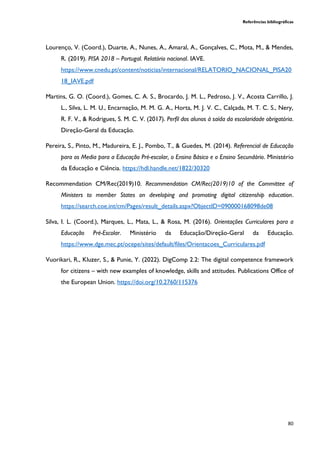 Referências bibliográficas
80
Lourenço, V. (Coord.), Duarte, A., Nunes, A., Amaral, A., Gonçalves, C., Mota, M., & Mendes,
R. (2019). PISA 2018 – Portugal. Relatório nacional. IAVE.
https://www.cnedu.pt/content/noticias/internacional/RELATORIO_NACIONAL_PISA20
18_IAVE.pdf
Martins, G. O. (Coord.), Gomes, C. A. S., Brocardo, J. M. L., Pedroso, J. V., Acosta Carrillo, J.
L., Silva, L. M. U., Encarnação, M. M. G. A., Horta, M. J. V. C., Calçada, M. T. C. S., Nery,
R. F. V., & Rodrigues, S. M. C. V. (2017). Perfil dos alunos à saída da escolaridade obrigatória.
Direção-Geral da Educação.
Pereira, S., Pinto, M., Madureira, E. J., Pombo, T., & Guedes, M. (2014). Referencial de Educação
para os Media para a Educação Pré-escolar, o Ensino Básico e o Ensino Secundário. Ministério
da Educação e Ciência. https://hdl.handle.net/1822/30320
Recommendation CM/Rec(2019)10. Recommendation CM/Rec(2019)10 of the Committee of
Ministers to member States on developing and promoting digital citizenship education.
https://search.coe.int/cm/Pages/result_details.aspx?ObjectID=090000168098de08
Silva, I. L. (Coord.), Marques, L., Mata, L., & Rosa, M. (2016). Orientações Curriculares para a
Educação Pré-Escolar. Ministério da Educação/Direção-Geral da Educação.
https://www.dge.mec.pt/ocepe/sites/default/files/Orientacoes_Curriculares.pdf
Vuorikari, R., Kluzer, S., & Punie, Y. (2022). DigComp 2.2: The digital competence framework
for citizens – with new examples of knowledge, skills and attitudes. Publications Office of
the European Union. https://doi.org/10.2760/115376
 