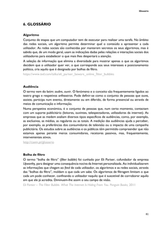 Glossário
81
6. GLOSSÁRIO
Algoritmo
Conjunto de etapas que um computador tem de executar para realizar uma tarefa. No âmbito
das redes sociais, um algoritmo permite determinar qual o conteúdo a apresentar a cada
utilizador. As redes sociais são conhecidas por manterem secretos os seus algoritmos, mas é
sabido que, de um modo geral, usam as indicações dadas pelas relações e interações sociais dos
utilizadores para estabelecer o que mais lhes despertará a atenção.
A seleção de informação que elimina a diversidade para mostrar apenas o que os algoritmos
decidem que o utilizador quer ver, o que corresponde aos seus interesses e posicionamento
político, cria aquilo que é designado por bolhas de filtro.
https://www.ted.com/talks/eli_pariser_beware_online_filter_bubbles
Audiência
O termo vem do latim: audire, ouvir. O fenómeno e o conceito são frequentemente ligados ao
teatro grego e respetivos anfiteatros. Pode definir-se como o conjunto de pessoas que ouve,
assiste, participa num evento, diretamente ou em diferido, de forma presencial ou através de
meios de comunicação e informação.
Numa perspetiva económica, é o conjunto de pessoas que, num certo momento, contactam
com um suporte publicitário (leitores, ouvintes, telespectadores, utilizadores da internet). As
empresas que as medem avaliam diversos tipos específicos de audiências, como, por exemplo,
as exclusivas, as médias, as regulares ou as totais. A medição das audiências ajuda a perceber,
por exemplo, as preferências dos consumidores de televisão ou o impacto de uma campanha
publicitária. Os estudos sobre as audiências e os públicos têm permitido compreender que não
estamos apenas perante meros consumidores, recetores passivos, mas, frequentemente,
intervenientes ativos.
http://caem.pt/glossario
Bolha de filtro
O termo “bolha de filtro” (filter bubble) foi cunhado por Eli Pariser, cofundador da empresa
Upworthy, para designar uma consequência nociva da Internet personalizada. Ao individualizarem
as informações que chegam ao feed de cada utilizador, os algoritmos e as redes sociais, através
das “bolhas do filtro”, moldam o que cada um sabe. Os algoritmos de filtragem limitam o que
cada um pode conhecer, confinando o utilizador naquilo que é suscetível de corroborar aquilo
em que ele já acredita. Diminuem-lhe assim o seu campo de visão.
Eli Pariser – The Filter Bubble. What The Internet Is Hiding From You. Penguin Books, 2011
 