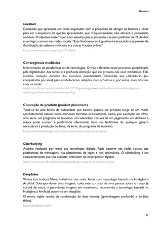 Glossário
82
Clickbait
Conteúdo que apresenta um título enganador com o propósito de obrigar os leitores a clicar
para ver a sequência do que foi apresentado, que, frequentemente, não oferece o prometido
no título. O objetivo deste “isco” é ter visualizações e, portanto, receitas publicitárias. O clickbait
é um logro comum nas redes sociais. “Este fenómeno está igualmente associado a esquemas de
distribuição de software malicioso e a outras fraudes online.”
https://www.internetsegura.pt/Clickbait
Convergência mediática
Interconexão de plataformas ou de tecnologias. O mais relevante neste processo, possibilitado
pela digitalização dos media, é a profunda alteração que ele provoca nos usos mediáticos. Esta
enorme mutação decorre das inúmeras possibilidades oferecidas aos utilizadores (ou
conquistadas por eles) para estabelecerem relações mais próximas e, por vezes, mais criativas
com os media.
https://cordis.europa.eu/article/id/413279-growing-power-of-media-content-onvergence-
watching-tv-has-never-been-so-exciting
Colocação de produto (product placement)
Trata-se de uma forma de publicidade que ocorre quando um produto surge de um modo
aparentemente natural numa estrutura narrativa pré-existente, como, por exemplo, um filme,
uma série, um programa de televisão, um videoclipe. Em vez de um pagamento em dinheiro a
marca pode custear a publicidade oferecendo bens ou facilidades de qualquer género
necessárias à produção do filme, da série, do programa de televisão.
https://economiaenegocios.com/o-que-e-colocacao-de-produto/
Ciberbullying
Assédio realizado por meio das tecnologias digitais. Pode ocorrer nas redes sociais, nas
plataformas de mensagens, nas plataformas de jogos e nos telemóveis. O ciberbullying é um
comportamento que visa assustar, enfurecer ou envergonhar alguém.
https://www.unicef.org/brazil/cyberbullying-o-que-eh-e-como-para-lo
Deepfakes
Vídeos (ou áudios) falsos, indistintos dos reais, feitos com tecnologia baseada na Inteligência
Artificial. Sobrepondo-se duas imagens, colocando o rosto de uma pessoa sobre o rosto (e
corpo) de outra, e gerando-se imagens em movimento recorrendo a tecnologia baseada na
Inteligência Artificial obtém-se um deepfake.
O termo inglês resulta da combinação de deep learning (aprendizagem profunda) e de fake
(falso).
http://deepfake.media
 
