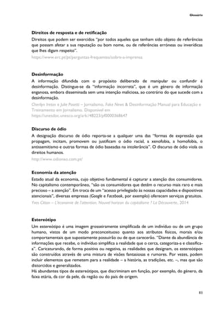Glossário
83
Direitos de resposta e de retificação
Direitos que podem ser exercidos “por todos aqueles que tenham sido objeto de referências
que possam afetar a sua reputação ou bom nome, ou de referências erróneas ou inverídicas
que lhes digam respeito”.
https://www.erc.pt/pt/perguntas-frequentes/sobre-a-imprensa
Desinformação
A informação difundida com o propósito deliberado de manipular ou confundir é
desinformação. Distingue-se da “informação incorreta”, que é um género de informação
enganosa, embora disseminada sem uma intenção maliciosa, ao contrário do que sucede com a
desinformação.
Cherilyn Ireton e Julie Posetti – Jornalismo, Fake News & Desinformação Manual para Educação e
Treinamento em Jornalismo. Disponível em
https://unesdoc.unesco.org/ark:/48223/pf0000368647
Discurso de ódio
A designação discurso de ódio reporta-se a qualquer uma das “formas de expressão que
propagam, incitam, promovem ou justificam o ódio racial, a xenofobia, a homofobia, o
antissemitismo e outras formas de ódio baseadas na intolerância”. O discurso de ódio viola os
direitos humanos.
http://www.odionao.com.pt/
Economia da atenção
Estado atual da economia, cujo objetivo fundamental é capturar a atenção dos consumidores.
No capitalismo contemporâneo, “são os consumidores que detêm o recurso mais raro e mais
precioso – a atenção”. Em troca de um “acesso privilegiado às nossas capacidades e dispositivos
atencionais”, diversas empresas (Google e Facebook, por exemplo) oferecem serviços gratuitos.
Yves Citton – L’économie de l'attention. Nouvel horizon du capitalisme ? La Découverte, 2014
Estereótipo
Um estereótipo é uma imagem grosseiramente simplificada de um indivíduo ou de um grupo
humano, vistos de um modo preconceituoso quanto aos atributos físicos, morais e/ou
comportamentais que supostamente possuirão ou de que carecerão. “Diante da abundância de
informações que recebe, o indivíduo simplifica a realidade que o cerca, categoriza-a e classifica-
a”. Caricaturando, de forma positiva ou negativa, as realidades que designam, os estereótipos
são construídos através de uma mistura de visões fantasiosas e rumores. Por vezes, podem
incluir elementos que remetem para a realidade – a história, as tradições, etc. –, mas que são
distorcidos e generalizados.
Há abundantes tipos de estereótipos, que discriminam em função, por exemplo, do género, da
faixa etária, da cor da pele, da região ou do país de origem.
 