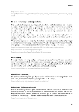 Glossário
84
https://www.reseau-
canope.fr/fileadmin/user_upload/Projets/eduquer_contre_racisme/notion_stereotypes_prejug
es.pdf
Ética da comunicação e ética jornalística
Uso cuidado da linguagem e respeito pelos factos. Como a difusão noticiosa não é hoje um
monopólio dos jornalistas, todos os que intervêm no espaço público informativo devem agir de
um modo eticamente responsável. A verificação das informações é imensamente relevante,
cabendo a cada um o dever de não partilhar conteúdos cuja veracidade se encontra
insuficientemente demonstrada.
A comunicação, que é bem mais do que a difusão ou a troca de informações, tem uma
componente moral que impõe que não se manipule, que não se oculte a verdade e que não se
relativize o mal.
Os jornalistas regem-se por um código deontológico que impõe o relato dos factos “com rigor
e exatidão” e a sua interpretação “com honestidade”. A deontologia jornalística determina ainda
uma oposição à censura e ao sensacionalismo, assim como à acusação sem provas e ao plágio.
https://pt.unesco.org/courier/july-september-2017/jornalismo-etico-volta-noticias
https://jornalistas.eu/novo-codigo-deontologico/
https://www.infopedia.pt/apoio/artigos/$etica-da-comunicacao
Fact-checking
Prática jornalística com longa tradição nos Estados Unidos da América. Consiste em verificar
minuciosamente a exatidão da informação que se pretende divulgar, apurando se os factos estão
devidamente relatados e se o que é correto aquilo que é atribuído às fontes. A ampla difusão
das fake news fez surgir em Portugal diversas rubricas de fact-checking.
https://combatefakenews.lusa.pt/verificadores-em-portugal/
Influenciador (Influencer)
Pessoa, frequentemente jovem, que dispõe de uma influência mais ou menos significativa numa
rede social, colocada amiúde ao serviço de produtos ou de serviços.
https://influencermarketinghub.com/what-is-an-influencer/
Infotainment (Infoentretenimento)
Invasão do campo jornalístico pelo entretenimento, fazendo com que os media misturem
elementos da esfera do jornalismo e da esfera do entretenimento. Esta mescla é cada vez mais
frequente nos atuais sistemas mediáticos, à medida que o conceito de informação se vai
alargando na sua definição e a indústria mediática se torna uma indústria de conteúdos.
https://www.infopedia.pt/$infotainment
 
