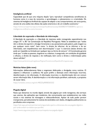 Glossário
85
Inteligência artificial
Capacidade que de que uma máquina dispõe “para reproduzir competências semelhantes às
humanas como é o caso do raciocínio, a aprendizagem, o planeamento e a criatividade. Os
sistemas de Inteligência Artificial são capazes de adaptar o seu comportamento, até certo ponto,
através de uma análise dos efeitos das ações anteriores e de um trabalho autónomo.”
https://www.europarl.europa.eu/news/pt/headlines/society/20200827STO85804/o-que-e-a-
inteligencia-artificial-e-como-funciona
Liberdade de expressão e liberdade de informação
A liberdade de expressão e a liberdade de imprensa estão consagradas especialmente nos
artigos 37.º e 38.º da Constituição da República Portuguesa. Neles se estabelece que “todos
têm o direito de exprimir e divulgar livremente o seu pensamento pela palavra, pela imagem ou
por qualquer outro meio”, bem como “o direito de informar, de se informar e de ser
informados, sem impedimentos nem discriminações” e que “o exercício destes direitos não
pode ser impedido ou limitado por qualquer tipo ou forma de censura”. A Constituição garante
ainda que “a todas as pessoas, singulares ou coletivas, é assegurado, em condições de igualdade
e eficácia, o direito de resposta e de retificação, bem como o direito a indemnização pelos
danos sofridos”.
https://www.parlamento.pt/Legislacao/Paginas/ConstituicaoRepublicaPortuguesa.aspx
Notícias falsas (fake news)
Informações deliberadamente falsas e enganosas disfarçadas e divulgadas como notícias. O
objetivo é influenciar a audiência. Há quem prefira a distinção entre informação incorreta,
desinformação e má informação. A informação incorreta e a desinformação têm em comum
serem informação falsa. A desinformação e a má informação partilham, sobretudo, o propósito
de causar dano.
https://unesdoc.unesco.org/ark:/48223/pf0000265552
Pegada digital
Rasto que deixamos no mundo digital, através das páginas por onde navegamos, dos serviços
que usamos, das aplicações que instalamos, das comunicações que estabelecemos nas redes
sociais e nos sistemas de mensagens e videoconferências. Apesar de tudo poder parecer
transparente, periodicamente há notícias de escândalos com dados, divulgados publicamente ou
partilhados entre empresas.
https://tek.sapo.pt/noticias/internet/artigos/sabe-qual-e-a-dimensao-da-sua-pegada-digital-e-
por-onde-andam-os-dados-que-partilha
https://www.seguranet.pt/pt/recursos/respeita-tua-pegada-digital
 
