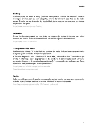 Glossário
87
Sexting
Combinação de sex (sexo) e texting (envio de mensagens de texto) e diz respeito à troca de
mensagens eróticas, com ou sem fotografias, através do telemóvel, dos chats ou das redes
sociais. O maior perigo do sexting é a possibilidade de as fotos ou mensagens serem, depois,
amplamente divulgadas.
https://www.internetsegura.pt/Sexting
Sextorsão
Forma de chantagem sexual em que filmes ou imagens são usadas ilicitamente para obter
dinheiro das vítimas. É uma atividade criminal em elevada expansão a nível mundial.
https://www.sextorsion.com/pt/
Transparência dos media
Conhecimento público “da titularidade, da gestão e dos meios de financiamento das entidades
que prosseguem atividades de comunicação social”.
A Entidade Reguladora para a Comunicação Social (ERC) tem um Portal da Transparência que
divulga “a informação sobre os proprietários das entidades de comunicação social, estruturas
societárias, detentores de participações qualificadas […], composição dos órgãos sociais, fluxos
financeiros e responsáveis pela orientação editorial”.
https://www.erc.pt/pt/fs/transparencia-dos-media
https://portaltransparencia.erc.pt
Trolling
Ação cometida por um troll, aquele que, nas redes sociais, publica mensagens ou comentários
que têm o propósito de provocar, irritar ou desqualificar outros utilizadores.
http://www.odionao.com.pt/media/1534/manual_troll-pt.pdf
 
