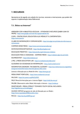 Recursos | Sítios na Internet
88
7. RECURSOS
Apresenta-se de seguida uma seleção de recursos, nacionais e internacionais, que podem dar
suporte à implementação deste Referencial.
7.1. Sítios na Internet4
APRENDER COM A BIBLIOTECA ESCOLAR – ATIVIDADES E RECURSOS [SABER USAR OS
MEDIA] - https://sites.google.com/mail-rbe.org/aprenderbe-rbe
CLEMI – CENTRE POUR L'EDUCATION AUX MÉDIAS ET À L'INFORMATION -
https://www.clemi.fr/
CLUBES DE INFORMAÇÃO E COMUNICAÇÃO - https://erte.dge.mec.pt/clubes-de-informacao-e-
comunicacao
COMMON SENSE MEDIA - https://www.commonsensemedia.org/
DAVID BUCKINGHAM BLOGUE - https://davidbuckingham.net/
EDUCAÇÂO MIDIÁTICA - https://educamidia.org.br/educacao-midiatica
EDUCAÇÃO PARA A CIDADANIA – DOMÍNIO MEDIA - https://cidadania.dge.mec.pt/media
EDUMEDIATEST - https://edumediatest.eu/
e-MEL: e-MEDIA EDUCATION LAB - https://e-mediaeducationlab.eu/en/
GLOSSÁRIO DA SOCIEDADE DA INFORMAÇÃO - https://apdsi.pt/glossario/
INFORMATION DISORDER: THE ESSENTIAL GLOSSARY - https://journalistsresource.org/politics-
and-government/information-disorder-glossary-fake-news/
Literacia e Educação para os Media Em linha - https://leme.gov.pt/
MEDIA SMART PORTUGAL - https://www.mediasmart.com.pt/
MILCLIKS - https://en.unesco.org/MILCLICKS
MILD: Manual de Instruções para a Literacia Digital - https://mild.rbe.mec.pt/
MILOBS: Observatório sobre Media, Informação e Literacia - https://milobs.pt
MINDTHEGAPS - MEDIA LITERACY TOWARDS YOUTH SOCIAL INCLUSION -
http://digitaliteracy.eu/mindthegaps/
OUVIDO CRÍTICO (programa de rádio de Educação para os Media) -
https://www.rtp.pt/play/p4406/ouvido-critico
PICCLE: - https://piccle.pnl2027.gov.pt/
4
Disponíveis em abril de 2022.
 