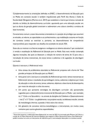 Introdução
9
Complementarmente às orientações definidas na ENEC, o desenvolvimento da Educação para
os Media em contexto escolar é também impulsionado pelo Perfil dos Alunos à Saída da
Escolaridade Obrigatória (Martins et al., 2017) que estabelece a matriz que orienta a tomada de
decisão no âmbito do desenvolvimento curricular, apontando para uma educação escolar em
que os alunos da geração global constroem e sedimentam uma cultura científica e artística de
base humanista.
Característica comum a estes documentos orientadores é a posição de privilégio que assumem
as atitudes, os valores, as capacidades e os conhecimentos, cuja mobilização conjunta em função
do contexto conduz ao exercitar e, portanto, ao desenvolvimento de competências
imprescindíveis para responder aos desafios da sociedade do século XXI.
Estes são os motivos e os fatores exógenos e endógenos ao sistema educativo2
que conduziram
à revisão e atualização do Referencial de Educação para os Media. Esta nova versão contempla
algumas inovações, das quais se destacam: a redução do número de temas de 12 para oito; a
introdução de temas transversais, de novos temas e subtemas e de sugestões de abordagem
curricular.
Quanto à estrutura, o Referencial inclui:
• Uma síntese da problemática abordada no Referencial, proposta sob a forma de “Dez
grandes princípios da Educação para os Media”;
• Uma parte com a estrutura e conteúdos do Referencial que inclui: temas transversais ao
Referencial; temas e resultados de aprendizagem; temas, subtemas e objetivos por níveis
de educação e ciclos de ensino; temas, subtemas, objetivos e descritores de desempenho
por níveis de educação e ciclos de ensino;
• Um ponto que apresenta estratégias de abordagem curricular: são apresentadas
sugestões para o desenvolvimento transversal da Educação para o Media – por exemplo,
no 1.º Ciclo e no Secundário – ou através da disciplina de Cidadania e Desenvolvimento
– nos 2.º e 3.º Ciclos – ou globalmente, nos projetos escola, na biblioteca escolar, através
de metodologias diversas, ajustadas à faixa etária dos alunos;
• Um glossário de conceitos teórico-metodológicos e instrumentais, em muitos casos
remissivo para outros glossários especializados;
2
Numa fase posterior à elaboração deste Referencial, em maio de 2023, foi anunciado pelo Ministro da Cultura a
criação de um Plano Nacional de Literacia Mediática que integrará o Plano Nacional de Leitura. Este Referencial
poderá constituir-se como um documento de referência para a concretização deste plano no contexto escolar.
 