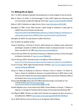 Recursos | Bibliografia de Apoio
91
7.3. Bibliografia de Apoio
Ash, T. G. (2017). Liberdade de Expressão. Dez princípios para um mundo interligado. Círculo de Leitores.
Balbi, G., Ribeiro, N., Schafer, V., & Schwarzenegger, C. (Eds.). (2021). Digital roots. Historicizing media
and communication concepts of the digital age. De Gruyter. https://doi.org/10.1515/9783110740202
Balonas, S. (2011). Publicidade sem código de barras. Húmus. https://hdl.handle.net/1822/14802
Buckingham, D. (2001, março). Media education: A global strategy for development. A policy paper for
UNESCO sector of communication and information.
https://www.academia.edu/2748163/Media_Education_A_Global_Strategy_for_Development_A
_policy_paper_prepared_for_UNESCO_Sector_of_Communication_and_Information
Buckingham, D. (2019). The media education manifesto. Polity Press.
Carr, N. (2012). Os superficiais. Gradiva.
Conde, E., Mendinhos, I., & Correia, P. (Coord.). (2017). Aprender com a biblioteca escolar: referencial de
aprendizagens associadas ao trabalho das bibliotecas escolares na educação pré-escolar e nos ensinos
básico e secundário (2.ª ed.). RBE. https://www.rbe.mec.pt/np4/AcBE.html
Council of Europe. (2016). Guia dos Direitos Humanos para os Utilizadores da Internet. Instituto Português
do Desporto e Juventude, I.P. https://rm.coe.int/16806a0532
Council of Europe. (2019). Citizenship education in the digital era Ministerial Declaration.
https://rm.coe.int/coe-declaration-digital-citizenship-english-vf-sur-table-26-11-19/168098fb15
Council of Europe. (2019). Digital Citizenship Education Handbook. https://rm.coe.int/digital-citizenship-
education-handbook/168093586f.
Devaux, A., Theben, A., Deshpande, A., Folkvord, F., Meranto, S., Porcu, F., Golinski, T. R., Febrer, N.,
Taylor, J., Stewart, K., Harshfield, A., Hoorens, S., & Lupiáñez-Villanueva, F. (2019). Study on media
literacy and online empowerment issues raised by algorithm-driven media services. Publications Office of
the European Union. https://doi.org/10.2759/27617
Diretiva (UE) 2018/1808. Diretiva (UE) 2018/1808 do Parlamento Europeu e do Conselho de 14 de
novembro de 2018. https://eur-lex.europa.eu/legal-
content/PT/TXT/PDF/?uri=CELEX:32018L1808&from=EN
Entidade Reguladora para a Comunicação Social (2023). Literacia Mediática em Portugal: 1.º Relatório ao
abrigo do n.º 2 do artigo 33.º da Diretiva (EU) dos Serviços de Comunicação Social Audiovisual. ERC.
Frau-Meigs, D. (2006). L’éducation aux médias. Un kit à l’intention des enseignants, des élèves, des parents et
des professionnels. UNESCO. http://unesdoc.unesco.org/images/0014/001492/149278F.pdf
Fry, H. (2019). Olá Futuro. Como ser Humano na era dos algoritmos. Editorial Planeta.
 