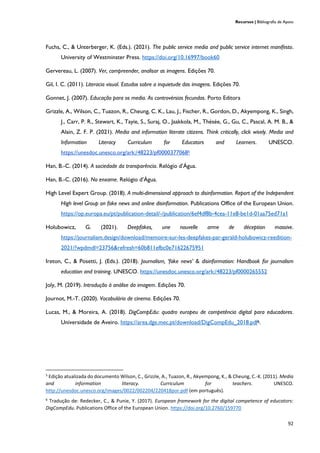 Recursos | Bibliografia de Apoio
92
Fuchs, C., & Unterberger, K. (Eds.). (2021). The public service media and public service internet manifesto.
University of Westminster Press. https://doi.org/10.16997/book60
Gervereau, L. (2007). Ver, compreender, analisar as imagens. Edições 70.
Gil, I. C. (2011). Literacia visual. Estudos sobre a inquietude das imagens. Edições 70.
Gonnet, J. (2007). Educação para os media. As controvérsias fecundas. Porto Editora
Grizzle, A., Wilson, C., Tuazon, R., Cheung, C. K., Lau, J., Fischer, R., Gordon, D., Akyempong, K., Singh,
J., Carr, P. R., Stewart, K., Tayie, S., Suraj, O., Jaakkola, M., Thésée, G., Gu, C., Pascal, A. M. B., &
Alain, Z. F. P. (2021). Media and information literate citizens. Think critically, click wisely. Media and
Information Literacy Curriculum for Educators and Learners. UNESCO.
https://unesdoc.unesco.org/ark:/48223/pf00003770685
Han, B.-C. (2014). A sociedade da transparência. Relógio d’Água.
Han, B.-C. (2016). No enxame. Relógio d’Água.
High Level Expert Group. (2018). A multi-dimensional approach to disinformation. Report of the Independent
High level Group on fake news and online disinformation. Publications Office of the European Union.
https://op.europa.eu/pt/publication-detail/-/publication/6ef4df8b-4cea-11e8-be1d-01aa75ed71a1
Holubowicz, G. (2021). Deepfakes, une nouvelle arme de déception massive.
https://journalism.design/download/memoire-sur-les-deepfakes-par-gerald-holubowicz-reedition-
2021/?wpdmdl=23756&refresh=60b811efbc0e71622675951
Ireton, C., & Posetti, J. (Eds.). (2018). Journalism, ‘fake news’ & disinformation: Handbook for journalism
education and training. UNESCO. https://unesdoc.unesco.org/ark:/48223/pf0000265552
Joly, M. (2019). Introdução à análise da imagem. Edições 70.
Journot, M.-T. (2020). Vocabulário de cinema. Edições 70.
Lucas, M., & Moreira, A. (2018). DigCompEdu: quadro europeu de competência digital para educadores.
Universidade de Aveiro. https://area.dge.mec.pt/download/DigCompEdu_2018.pdf6.
5
Edição atualizada do documento Wilson, C., Grizzle, A., Tuazon, R., Akyempong, K., & Cheung, C.-K. (2011). Media
and information literacy. Curriculum for teachers. UNESCO.
http://unesdoc.unesco.org/images/0022/002204/220418por.pdf (em português).
6
Tradução de: Redecker, C., & Punie, Y. (2017). European framework for the digital competence of educators:
DigCompEdu. Publications Office of the European Union. https://doi.org/10.2760/159770
 