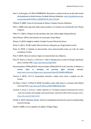 Recursos | Bibliografia de Apoio
93
Keen, E., & Georgescu, M. (2016). REFERÊNCIAS. Manual para o combate do discurso de ódio online através
da educação para os direitos humanos. Fundação Calouste Gulbenkian. https://cdn.gulbenkian.pt/wp-
content/uploads/2016/03/pca_REFERENCIAS_2016_FCG.pdf
McQuail, D. (2004). Teorias da Comunicação de Massas. Fundação Calouste Gulbenkian
Meira, I. (2020). Gosto, logo existo. Redes sociais, jornalismo e um estranho vírus chamado fake news. Planeta
Tangerina.
Mello, P. C. (2021). A Máquina do ódio. Jornalismo, fake news, violência digital. Quetzal Editores.
News Museum. (2015). Novo dicionário da comunicação. Chiado Books.
Oliveira, A. (2019). Inteligência artificial. Fundação Francisco Manuel dos Santos.
Pariser, E. (2011). The filter bubble: What the Internet is hiding from you. Penguin Books Limited.
Patino. B. (2019). A civilização do peixe-vermelho. Como peixes-vermelhos presos aos ecrãs dos nossos
smartphones. Gradiva.
Pena, P. (2019). Fábrica de mentiras. Viagem ao mundo das fake news. Objectiva.
Pinto, M., Pereira, S., Pereira, L., & Ferreira, T. (2011). Educação para os media em Portugal. Experiências,
atores e contextos. ERC. https://hdl.handle.net/1822/44959
Recommendation CM/Rec(2019)10. Recommendation CM/Rec(2019)10 of the Committee of Ministers to
member States on developing and promoting digital citizenship education.
https://search.coe.int/cm/Pages/result_details.aspx?ObjectID=090000168098de08
Tisseron, S. (2015). 3‑6‑9‑12. Computadores, telemóveis e tablets. Como crescer e progredir com eles.
Gradiva.
Van Dijck, J., Poell, T., & Waal, M. (2018). The platform society. Public values in a connective world. Oxford
University Press. https://doi.org/10.1093/oso/9780190889760.001.0001
Vuorikari, R., Kluzer, S., & Punie, Y. (2022). DigComp 2.2: The digital competence framework for citizens
- with new examples of knowledge, skills and attitudes. Publications Office of the European Union.
https://doi.org/10.2760/115376
Wardle, C. (2017). Information disorder. Toward an interdisciplinary framework for research and policymaking.
Council of Europe.
Zuboff, S. (2020). A era do capitalismo da vigilância. Relógio d’Água.
 