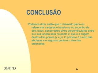 30/01/15 6
CONCLUSÃO
Podemos dizer então que o chamado plano ou
referencial cartesiano baseia-se no encontro de
dois eixos, sendo estes eixos perpendiculares entre
si e sua junção será no ponto 0, que é a origem
destes dois pontos (x e y). O primeiro é o eixo das
abcissas e o segundo ponto é o eixo das
ordenadas.
 