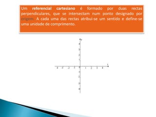 Um referencial cartesiano é formado por duas rectas
perpendiculares, que se intersectam num ponto designado por
origem. A cada uma das rectas atribui-se um sentido e define-se
uma unidade de comprimento.
 