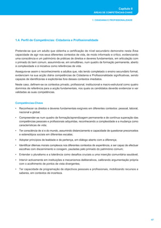 Capítulo II
ÁREAS DE COMPETÊNCIAS-CHAVE
47
1. CIDADANIA E PROFISSIONALIDADE
Pretende-se que um adulto que obtenha a certificação de nível secundário demonstre nesta Área
capacidade de agir nos seus diferentes contextos de vida, de modo informado e crítico, evidenciando
uma consciência e um património de práticas de direitos e deveres fundamentais, em articulação com
o primado do bem comum, assumindo-se, em simultâneo, num quadro de formação permanente, aberto
à complexidade e à iniciativa como referências de vida.
Assegura-se assim o reconhecimento a adultos que, não tendo completado o ensino secundário formal,
evidenciam na sua acção diária competências de Cidadania e Profissionalidade significativas, sendo
capazes de identificá-las e explicitá-las fora desses contextos imediatos.
Neste caso, definem-se os contextos privado, profissional, institucional e macro-estrutural como quatro
domínios de referência para a acção fundamentais, nos quais os candidatos deverão evidenciar e ver
validadas as suas competências.
Competências-Chave
• Reconhecer os direitos e deveres fundamentais exigíveis em diferentes contextos: pessoal, laboral,
nacional e global;
• Compreender-se num quadro de formação/aprendizagem permanente e de contínua superação das
competências pessoais e profissionais adquiridas, reconhecendo a complexidade e a mudança como
características de vida;
• Ter consciência de si e do mundo, assumindo distanciamento e capacidade de questionar preconceitos
e estereótipos sociais em diferentes escalas;
• Adoptar princípios de lealdade e de pertença, em diálogo aberto com a diferença;
• Identificar dilemas morais complexos nos diferentes contextos de experiência, e ser capaz de efectuar
escolhas com discernimento e coragem, pautadas pelo primado do património comum;
• Entender o pluralismo e a tolerância como desafios cruciais a uma inserção comunitária saudável;
• Intervir activamente em instituições e mecanismos deliberativos, calibrando argumentação própria
com o acolhimento de pontos de vista divergentes;
• Ter capacidade de programação de objectivos pessoais e profissionais, mobilizando recursos e
saberes, em contextos de incerteza.
1.4. Perfil de Competências: Cidadania e Profissionalidade
 