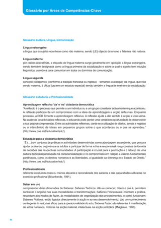 Glossário Cultura, Língua, Comunicação
Língua estrangeira
a língua que o sujeito reconhece como não materna, sendo (LE) objecto de ensino a falantes não nativos.
Língua materna
por razões operatórias, a etiqueta de língua materna surge geralmente em oposição a língua estrangeira,
sendo também designada como a língua primeira da socialização e sobre a qual o sujeito tem intuição
linguística, usando-a para comunicar em todos os domínios de comunicação.
Língua segunda
conceito polissémico (conforme a tradição francesa ou inglesa) – tomamos a acepção da língua, que não
sendo materna, é oficial (ou tem um estatuto especial) sendo também a língua de ensino e da socialização.
Glossário Cidadania e Profissionalidade
Aprendizagem reflexiva ‘da’ e ‘na’ cidadania democrática
“A reflexão é o processo que permite a um indivíduo ou a um grupo considerar activamente o que aconteceu.
A reflexão participa de um compromisso com a ideia de aprendizagem e acção reflexivas. Enquanto
processo, a ECD fomenta a aprendizagem reflexiva. A reflexão ajuda a dar sentido à acção e vice-versa.
Na ausência de actividades reflexivas, o educando pode perder uma verdadeira oportunidade de desenvolver
a sua própria compreensão. Entre as actividades reflexivas, conta-se a utilização de diários, jornais e registos
ou o intercâmbio de ideias em pequenos grupos sobre o que aconteceu ou o que se aprendeu.”
(http://www.coe.int/t/education/edc/).
Educação para a cidadania democrática
“É (…) um conjunto de práticas e actividades desenvolvidas como abordagem ascendente, que procura
ajudar os alunos, os jovens e os adultos a participar de forma activa e responsável nos processos de tomada
de decisões das respectivas comunidades. A participação é crucial para a promoção e o reforço de uma
cultura democrática baseada na consciencialização e no compromisso em relação a valores fundamentais
partilhados, como os direitos humanos e as liberdades, a igualdade da diferença e o Estado de Direito.”
(http://www.coe.int/t/education/edc/).
Profissionalidade
referente à natureza mais ou menos elevada e racionalizada dos saberes e das capacidades utilizadas no
exercício profissional (Bourdoncle, 1991).
Saber em uso
compreende várias dimensões de Saberes: Saberes Teóricos: dão a conhecer; dizem o que é, permitem
conhecer o objecto nas suas modalidades e transformações; Saberes Processuais: orientam a prática,
respeitam aos modos de fazer, às modalidades de organização dos procedimentos, e como funcionam;
Saberes Práticos: estão ligados directamente à acção e ao seu desenvolvimento; dão um conhecimento
contingente do real, mas eficaz para a operacionalidade do acto; Saberes Fazer: são referentes à manifestação
de actos humanos, motores na acção material, intelectuais na acção simbólica (Malglaive, 1995).
84
Glossário por Áreas de Competências-Chave
 