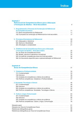 Índice
Capítulo I
Referencial de Competências-Chave para a Educação
e Formação de Adultos – Nível Secundário
1. Enquadramento e Processo de Construção do Referencial
de Competências-Chave
1.1. Breve enquadramento do Referencial
1.2. O processo de construção do Referencial de nível secundário
2. Princípios Orientadores do Referencial
2.1. Adequação e relevância
2.2. Abertura e flexibilidade
2.3. Articulação e complexidade
3. O Referencial de Competências-Chave para a Educação
e Formação de Adultos – Nível Secundário
3.1. As Áreas de Competências-Chave
3.2. Modelo, estrutura e elementos conceptuais
3.3. Um perfil de competências-chave de nível secundário
3.4. Um documento específico para a operacionalização do Referencial
Capítulo II
Áreas de Competências-Chave
1. Cidadania e Profissionalidade
1.1. Fundamentação
1.2. Estrutura
1.3. Unidades de competência e critérios de evidência
1.4. Perfil de competências: Cidadania e Profissionalidade
2. Sociedade,Tecnologia e Ciência
2.1. Fundamentação
2.2. Estrutura
2.3. Unidades de competência e critérios de evidência
2.4. Perfil de competências: Sociedade, Tecnologia e Ciência
3. Cultura, Língua, Comunicação
3.1. Fundamentação
3.2. Estrutura
3.3. Unidades de competência e critérios de evidência
3.4. Perfil de competências: Cultura, Língua, Comunicação
Glossário geral
Glossário por Área de Competências-Chave
Referências bibliográficas gerais
Referências bibliográficas por Área de Competências-Chave
 