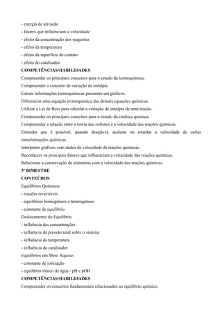 - energia de ativação
- fatores que influenciam a velocidade
- efeito da concentração dos reagentes
- efeito da temperatura
- efeito da superfície de contato
- efeito do catalisador
COMPETÊNCIAS/HABILIDADES
Compreender os principais conceitos para o estudo da termoquímica.
Compreender o conceito de variação de entalpia.
Extrair informações termoquímicas presentes em gráficos.
Diferenciar uma equação termoquímica das demais equações químicas.
Utilizar a Lei de Hess para calcular a variação de entalpia de uma reação.
Compreender os principais conceitos para o estudo da cinética química.
Compreender a relação entre a teoria das colisões e a velocidade das reações químicas.
Entender que é possível, quando desejável, acelerar ou retardar a velocidade de certas
transformações químicas.
Interpretar gráficos com dados de velocidade de reações químicas.
Reconhecer os principais fatores que influenciam a velocidade das reações químicas.
Relacionar a conservação de alimentos com a velocidade das reações químicas.
3º BIMESTRE
CONTEÚDOS
Equilíbrios Químicos
- reações reversíveis
- equilíbrios homogêneos e heterogêneos
- constante de equilíbrio
Deslocamento do Equilíbrio
- influência das concentrações
- influência da pressão total sobre o sistema
- influência da temperatura
- influência do catalisador
Equilíbrios em Meio Aquoso
- constante de ionização
- equilíbrio iônico da água / pH e pOH
COMPETÊNCIAS/HABILIDADES
Compreender os conceitos fundamentais relacionados ao equilíbrio químico.
 