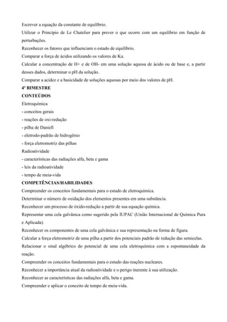 Escrever a equação da constante de equilíbrio.
Utilizar o Princípio de Le Chatelier para prever o que ocorre com um equilíbrio em função de
perturbações.
Reconhecer os fatores que influenciam o estado de equilíbrio.
Comparar a força de ácidos utilizando os valores de Ka.
Calcular a concentração de H+ e de OH- em uma solução aquosa de ácido ou de base e, a partir
desses dados, determinar o pH da solução.
Comparar a acidez e a basicidade de soluções aquosas por meio dos valores de pH.
4º BIMESTRE
CONTEÚDOS
Eletroquímica
- conceitos gerais
- reações de oxi-redução
- pilha de Daniell
- eletrodo-padrão de hidrogênio
- força eletromotriz das pilhas
Radioatividade
- características das radiações alfa, beta e gama
- leis da radioatividade
- tempo de meia-vida
COMPETÊNCIAS/HABILIDADES
Compreender os conceitos fundamentais para o estudo de eletroquímica.
Determinar o número de oxidação dos elementos presentes em uma substância.
Reconhecer um processo de óxido-redução a partir de sua equação química.
Representar uma cela galvânica como sugerido pela IUPAC (União Internacional de Química Pura
e Aplicada).
Reconhecer os componentes de uma cela galvânica e sua representação na forma de figura.
Calcular a força eletromotriz de uma pilha a partir dos potenciais padrão de redução das semicelas.
Relacionar o sinal algébrico do potencial de uma cela eletroquímica com a espontaneidade da
reação.
Compreender os conceitos fundamentais para o estudo das reações nucleares.
Reconhecer a importância atual da radioatividade e o perigo inerente à sua utilização.
Reconhecer as características das radiações alfa, beta e gama.
Compreender e aplicar o conceito de tempo de meia-vida.
 
