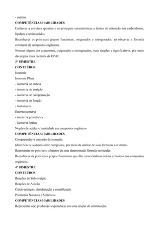- amidas
COMPETÊNCIAS/HABILIDADES
Conhecer a estrutura química e as principais características e fontes de obtenção dos carboidratos,
lipídeos e aminoácidos.
Reconhecer os principais grupos funcionais, oxigenados e nitrogenados, ao observar a fórmula
estrutural de compostos orgânicos.
Nomear alguns dos compostos, oxigenados e nitrogenados, mais simples e significativos, por meio
das regras mais recentes da UPAC.
3º BIMESTRE
CONTEÚDOS
Isomeria
Isomeria Plana
- isomeria de cadeia
- isomeria de posição
- isomeria de compensação
- isomeria de função
- tautomeria
Estereoisomeria
- isomeria geométrica
- isomeria óptica
Noções de acidez e basicidade em compostos orgânicos
COMPETÊNCIAS/HABILIDADES
Compreender o conceito de isomeria.
Identificar a isomeria entre compostos, por meio da análise de suas fórmulas estruturais.
Representar os possíveis isômeros de uma determinada fórmula molecular.
Reconhecer os principais grupos funcionais que dão características ácidas e básicas aos compostos
orgânicos.
4º BIMESTRE
CONTEÚDOS
Reações de Substituição
Reações de Adição
Óxido-redução, desidratação e esterificação
Polímeros Naturais e Sintéticos
COMPETÊNCIAS/HABILIDADES
Representar o(s) produto(s) esperado(s) em uma reação de substituição.
 