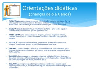  AUTOESTIMA: desenvolvida através da interiorização; o adulto precisa confiar na
criança; criar situações educativas dentro do limite de convivência; ouvir a criança
estimulando a autoconfiança; flexibilidade; colaboração, chamar pelo nome.
 ESCOLHA: através de estímulos, normalmente o choro, a criança já é capaz de
fazer escolhas, sinalizando o que lhe agrada ou não.
 FAZ DE CONTA: criar brincadeiras que desperte, além do imaginário infantil,
também desenvolva na criança noções de existência e ausência de objetos ou
pessoas.
 INTERAÇÃO: oportunizar brincadeiras e momentos de interação com outras
crianças ,respeitando sempre as individualidades de cada uma.
 IMAGEM: a criança esta em construção de sua identidade, uso do espelho, para
observação das características do seu corpo é uma ferramenta importante, além
de fotografias.
 CUIDADOS: Sabemos que as crianças precisam de cuidados; higiene, alimento e
descanso, porem o professor deve sempre que possível estimular a independência
das crianças.(lavagem das mãos , desfralde ,etc.)
 SEGURANÇA: uma preocupação importante que o ambiente e objetos sejam
seguros para as crianças ,ao se sentirem seguras elas aproveitam e interagem mais
nos espaços.
Orientações didáticas
(crianças de 0 a 3 anos)
 