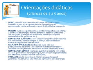  NOME: a identificação da criança pelo nome é algo de extrema
importância para a criança assim como o interesse por sua
representação escrita, atribuindo o senso de identidade e autonomia.
 IMAGEM: o uso do espelho continua sendo ótima pratica para reforçar
a identidade das crianças, meninas e meninos poderão, fantasiar-se ,
assumir papeis que representam também papeis que compõe a
sociedade(medico, professor, etc.)
 IDENTIDADE E AUTONOMIA: deve se estimular continuamente através
das brincadeiras, oferecer sempre as crianças oportunidades de
exercer autogoverno e fazer escolhas.
 RESPEITO A DIVERSIDADE: aceitação do outro e de suas
particularidades deve ser o senso comum de todos envolvidos no
ambiente da criança sempre reforçando atitudes de respeito mutuo.
 IDENTIDADE DE GENERO: valores de igualdade e respeito com ambos
os sexos ,permitir que a criança brinque , fantasie com as possibilidades
dos diferentes papeis do homem e da mulher.
 INTERAÇÃO: aqui já o domínio da fala tem seu papel especial
garantindo nas conversas uma interação significativa para as crianças
Orientações didáticas
(crianças de 4 a 5 anos)
 