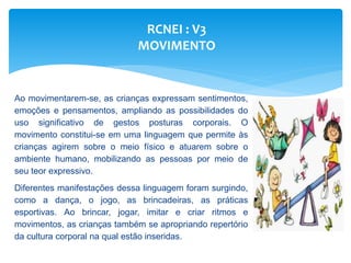 RCNEI : V3
MOVIMENTO
Ao movimentarem-se, as crianças expressam sentimentos,
emoções e pensamentos, ampliando as possibilidades do
uso significativo de gestos posturas corporais. O
movimento constitui-se em uma linguagem que permite às
crianças agirem sobre o meio físico e atuarem sobre o
ambiente humano, mobilizando as pessoas por meio de
seu teor expressivo.
Diferentes manifestações dessa linguagem foram surgindo,
como a dança, o jogo, as brincadeiras, as práticas
esportivas. Ao brincar, jogar, imitar e criar ritmos e
movimentos, as crianças também se apropriando repertório
da cultura corporal na qual estão inseridas.
 