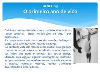 RCNEI : V3
O primeiro ano de vida
O diálogo que se estabelece com o adulto, é através do
toque corporal, pelas modulações da voz, por
expressões.
A criança imita e cria suas próprias reações: balança o
corpo, bate palmas, vira ou levanta a cabeça.
Do ponto de vista das relações com o objeto, as grandes
conquistas do primeiro ano de vida são os o movimento
das mãos que opõe o polegar aos outros dedos,
utilizado para segurar, agarrar, aprimoram-se conforme
as oportunidades que se oferecem à criança de explorar
o espaço, manipular objetos, realizar atividades
diversificadas e desafiadoras.
 