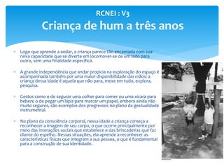  Logo que aprende a andar, a criança parece tão encantada com sua
nova capacidade que se diverte em locomover-se de um lado para
outro, sem uma finalidade específica.
 A grande independência que andar propicia na exploração do espaço é
acompanhada também por uma maior disponibilidade das mãos: a
criança dessa idade é aquela que não para, mexe em tudo, explora,
pesquisa.
 Gestos como o de segurar uma colher para comer ou uma xícara para
bebere o de pegar um lápis para marcar um papel, embora ainda não
muito seguros, são exemplos dos progressos no plano da gestualidade
instrumental.
 No plano da consciência corporal, nessa idade a criança começa a
reconhecer a imagem de seu corpo, o que ocorre principalmente por
meio das interações sociais que estabelece e das brincadeiras que faz
diante do espelho. Nessas situações, ela aprende a reconhecer as
características físicas que integram a sua pessoa, o que é fundamental
para a construção de sua identidade.
RCNEI : V3
Criança de hum a três anos
 