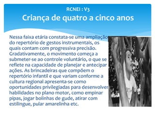 Nessa faixa etária constata-se uma ampliação
do repertório de gestos instrumentais, os
quais contam com progressiva precisão.
Gradativamente, o movimento começa a
submeter-se ao controle voluntário, o que se
reflete na capacidade de planejar e antecipar
ações. As brincadeiras que compõem o
repertório infantil e que variam conforme a
cultura regional apresenta-se como
oportunidades privilegiadas para desenvolver
habilidades no plano motor, como empinar
pipas, jogar bolinhas de gude, atirar com
estilingue, pular amarelinha etc.
RCNEI : V3
Criança de quatro a cinco anos
 