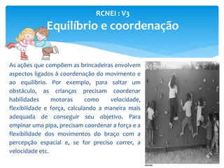 RCNEI : V3
Equilíbrio e coordenação
As ações que compõem as brincadeiras envolvem
aspectos ligados à coordenação do movimento e
ao equilíbrio. Por exemplo, para saltar um
obstáculo, as crianças precisam coordenar
habilidades motoras como velocidade,
flexibilidade e força, calculando a maneira mais
adequada de conseguir seu objetivo. Para
empinar uma pipa, precisam coordenar a força e a
flexibilidade dos movimentos do braço com a
percepção espacial e, se for preciso correr, a
velocidade etc.
 