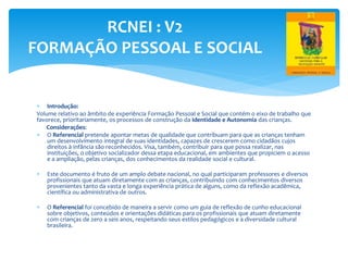  Introdução:
Volume relativo ao âmbito de experiência Formação Pessoal e Social que contém o eixo de trabalho que
favorece, prioritariamente, os processos de construção da Identidade e Autonomia das crianças.
Considerações:
 O Referencial pretende apontar metas de qualidade que contribuam para que as crianças tenham
um desenvolvimento integral de suas identidades, capazes de crescerem como cidadãos cujos
direitos à infância são reconhecidos. Visa, também, contribuir para que possa realizar, nas
instituições, o objetivo socializador dessa etapa educacional, em ambientes que propiciem o acesso
e a ampliação, pelas crianças, dos conhecimentos da realidade social e cultural.
 Este documento é fruto de um amplo debate nacional, no qual participaram professores e diversos
profissionais que atuam diretamente com as crianças, contribuindo com conhecimentos diversos
provenientes tanto da vasta e longa experiência prática de alguns, como da reflexão acadêmica,
científica ou administrativa de outros.
 O Referencial foi concebido de maneira a servir como um guia de reflexão de cunho educacional
sobre objetivos, conteúdos e orientações didáticas para os profissionais que atuam diretamente
com crianças de zero a seis anos, respeitando seus estilos pedagógicos e a diversidade cultural
brasileira.
RCNEI : V2
FORMAÇÃO PESSOAL E SOCIAL
 