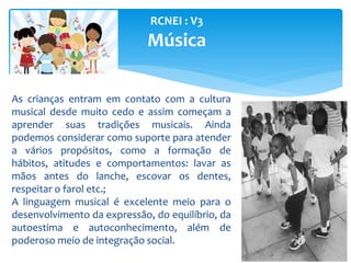 RCNEI : V3
Música
As crianças entram em contato com a cultura
musical desde muito cedo e assim começam a
aprender suas tradições musicais. Ainda
podemos considerar como suporte para atender
a vários propósitos, como a formação de
hábitos, atitudes e comportamentos: lavar as
mãos antes do lanche, escovar os dentes,
respeitar o farol etc.;
A linguagem musical é excelente meio para o
desenvolvimento da expressão, do equilíbrio, da
autoestima e autoconhecimento, além de
poderoso meio de integração social.
 